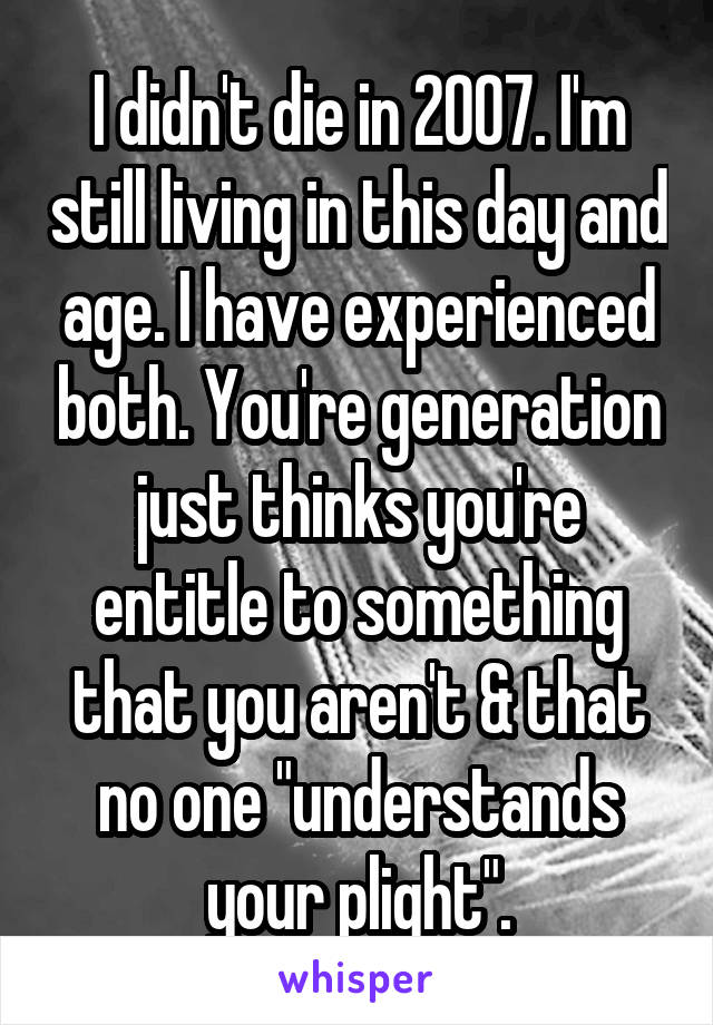 I didn't die in 2007. I'm still living in this day and age. I have experienced both. You're generation just thinks you're entitle to something that you aren't & that no one "understands your plight".