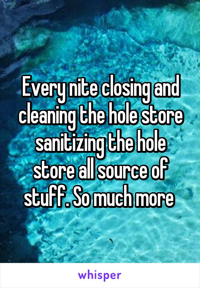 Every nite closing and cleaning the hole store sanitizing the hole store all source of stuff. So much more 