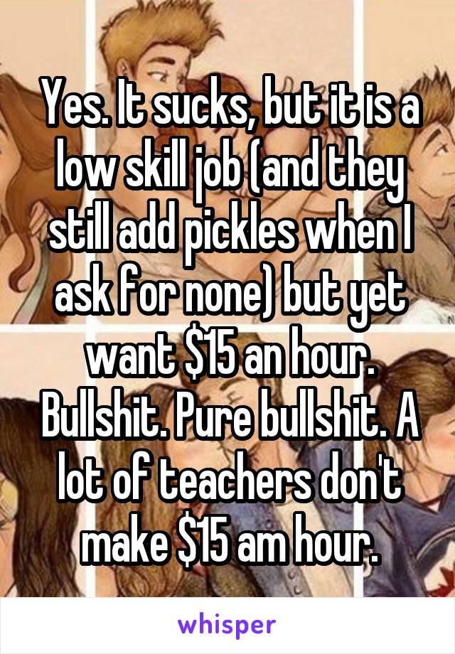 Yes. It sucks, but it is a low skill job (and they still add pickles when I ask for none) but yet want $15 an hour. Bullshit. Pure bullshit. A lot of teachers don't make $15 am hour.