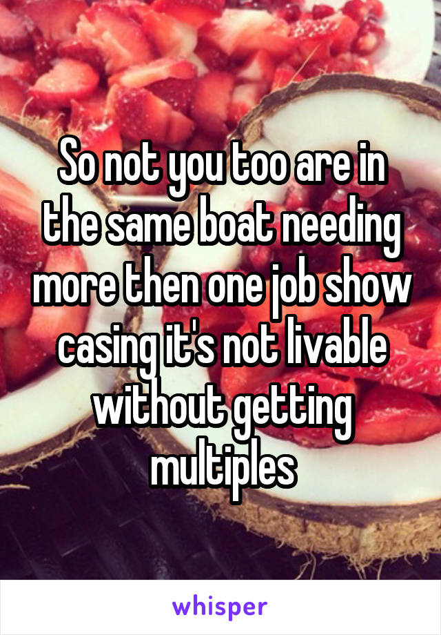 So not you too are in the same boat needing more then one job show casing it's not livable without getting multiples