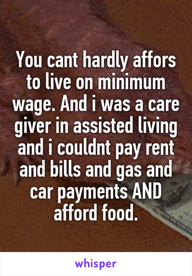 You cant hardly affors to live on minimum wage. And i was a care giver in assisted living and i couldnt pay rent and bills and gas and car payments AND afford food.
