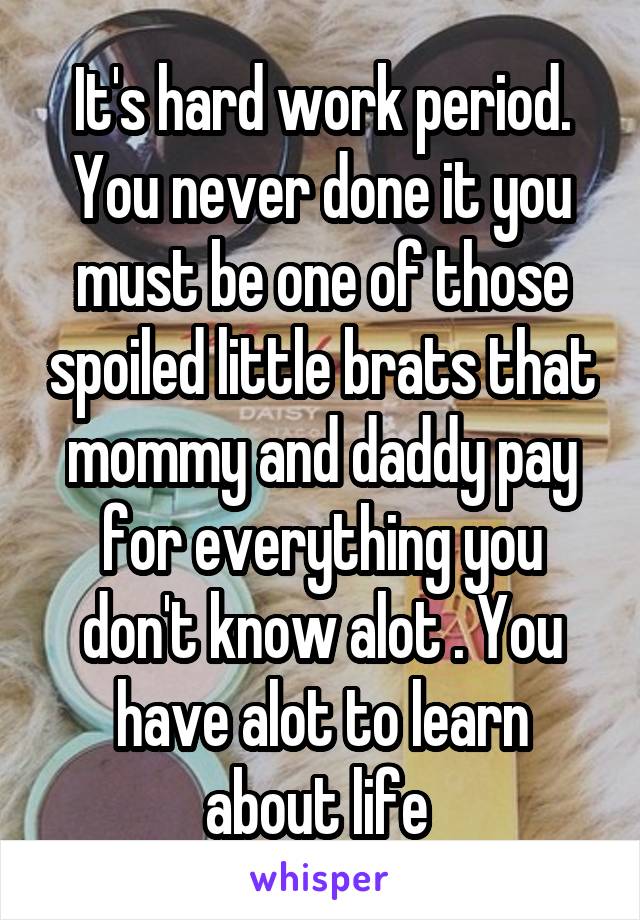 It's hard work period. You never done it you must be one of those spoiled little brats that mommy and daddy pay for everything you don't know alot . You have alot to learn about life 