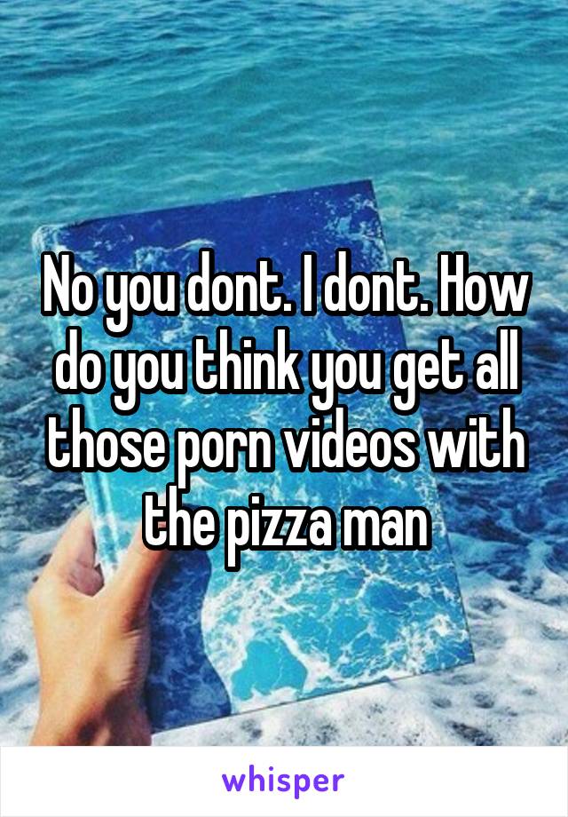 No you dont. I dont. How do you think you get all those porn videos with the pizza man