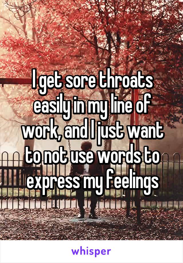 I get sore throats easily in my line of work, and I just want to not use words to express my feelings