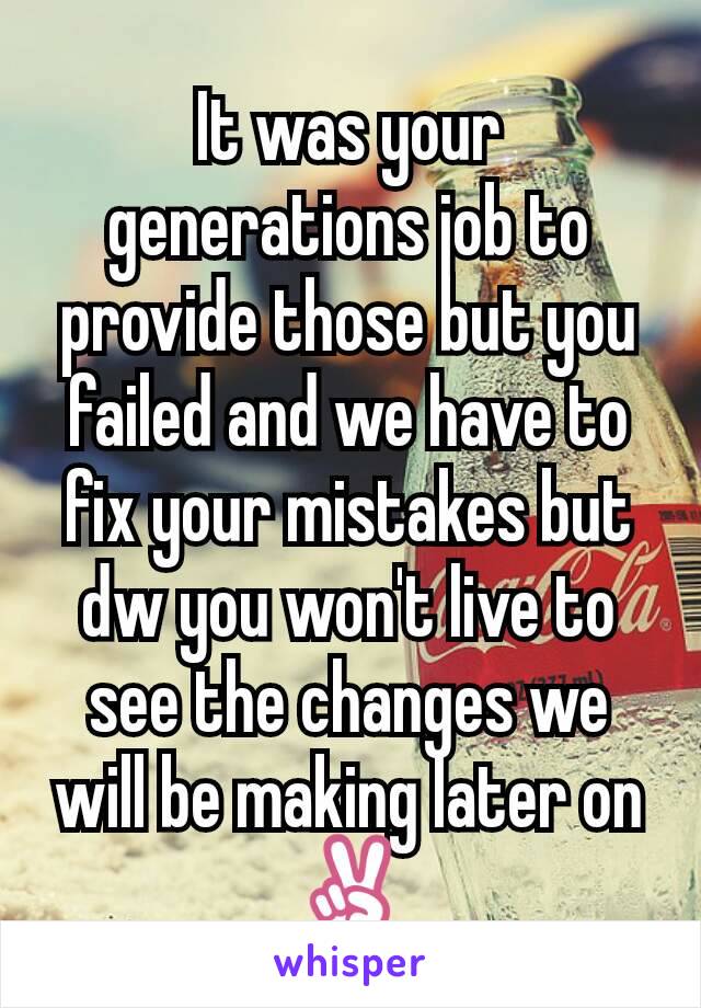 It was your generations job to provide those but you failed and we have to fix your mistakes but dw you won't live to see the changes we will be making later on✌