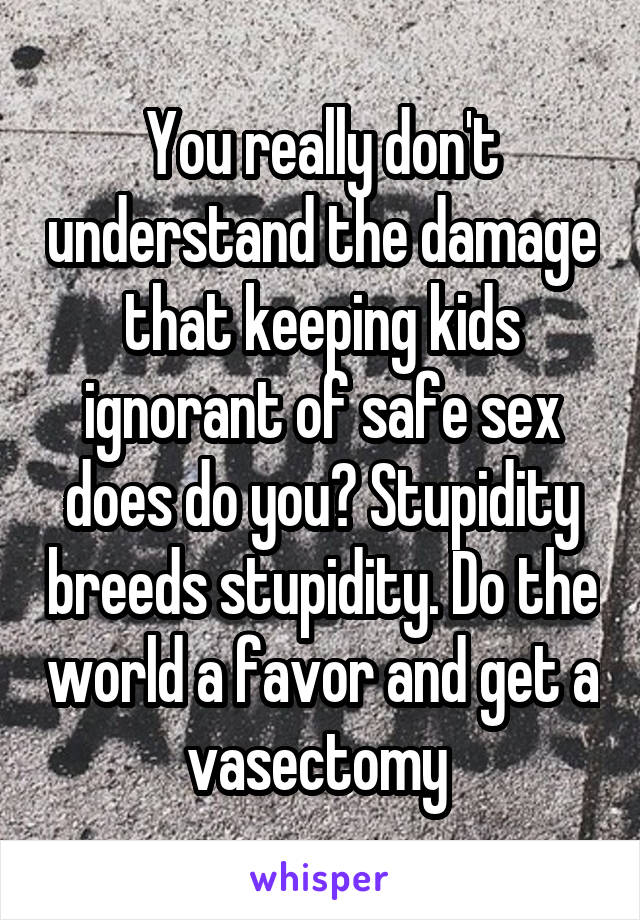 You really don't understand the damage that keeping kids ignorant of safe sex does do you? Stupidity breeds stupidity. Do the world a favor and get a vasectomy 