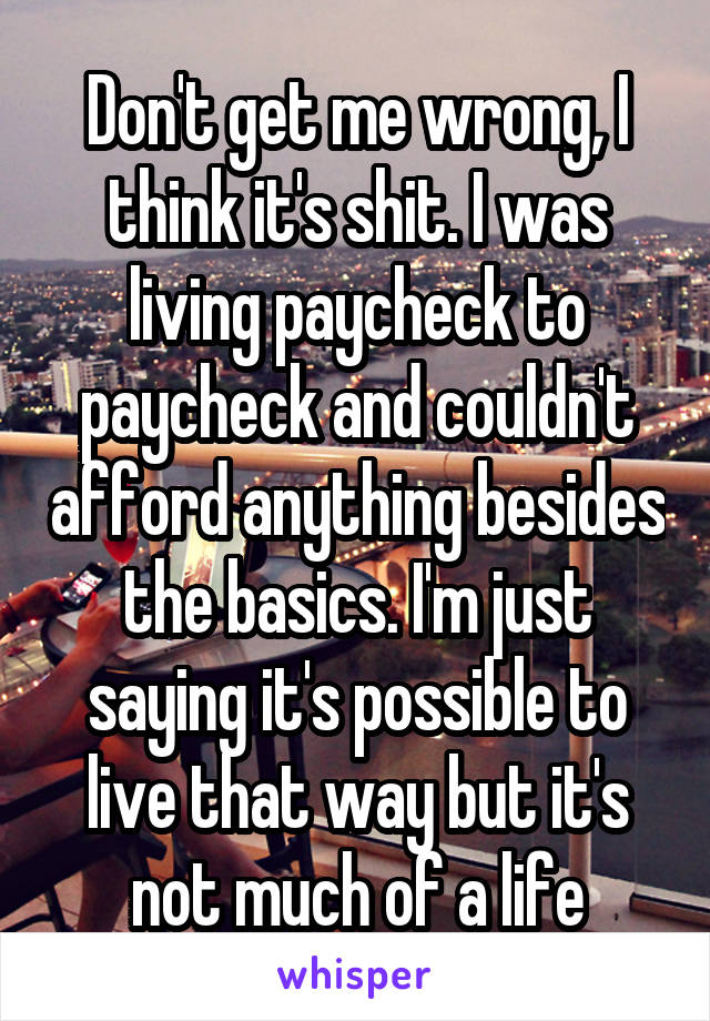 Don't get me wrong, I think it's shit. I was living paycheck to paycheck and couldn't afford anything besides the basics. I'm just saying it's possible to live that way but it's not much of a life