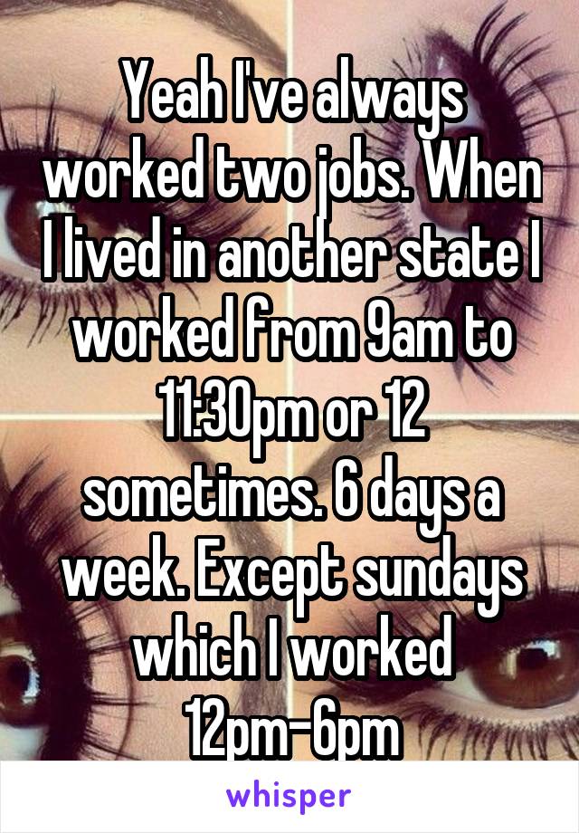 Yeah I've always worked two jobs. When I lived in another state I worked from 9am to 11:30pm or 12 sometimes. 6 days a week. Except sundays which I worked 12pm-6pm