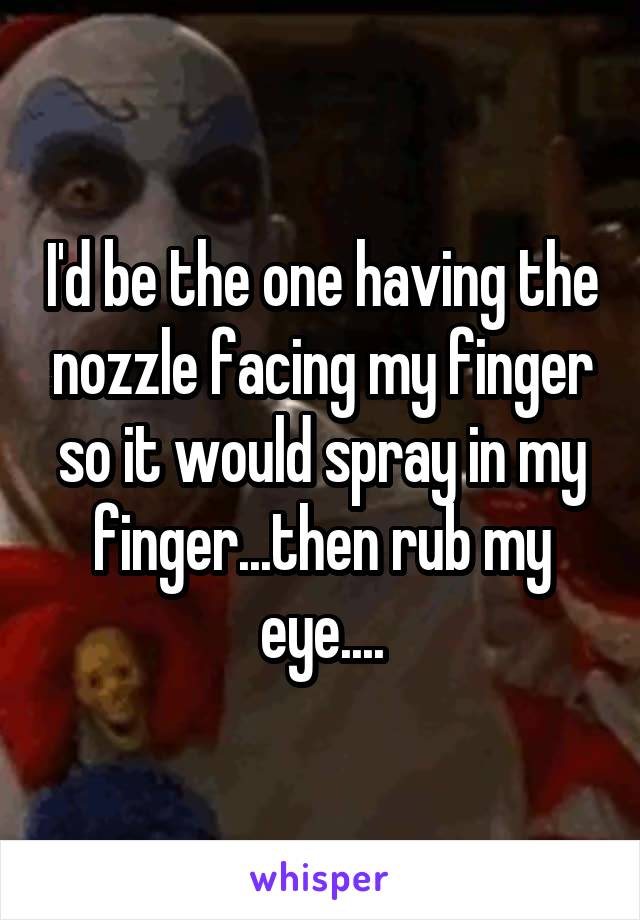 I'd be the one having the nozzle facing my finger so it would spray in my finger...then rub my eye....