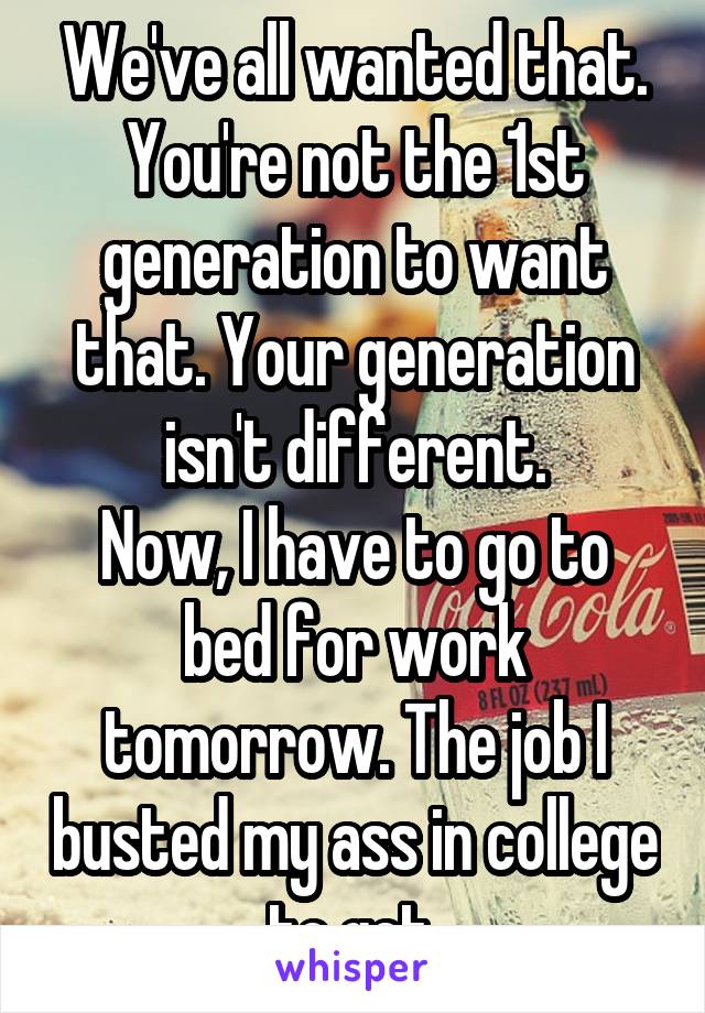 We've all wanted that. You're not the 1st generation to want that. Your generation isn't different.
Now, I have to go to bed for work tomorrow. The job I busted my ass in college to get.