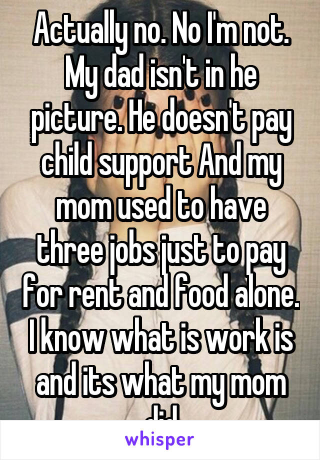 Actually no. No I'm not. My dad isn't in he picture. He doesn't pay child support And my mom used to have three jobs just to pay for rent and food alone. I know what is work is and its what my mom did