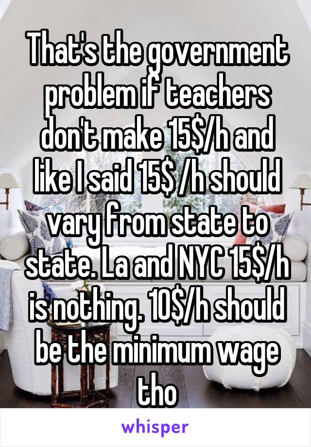 That's the government problem if teachers don't make 15$/h and like I said 15$ /h should vary from state to state. La and NYC 15$/h is nothing. 10$/h should be the minimum wage tho