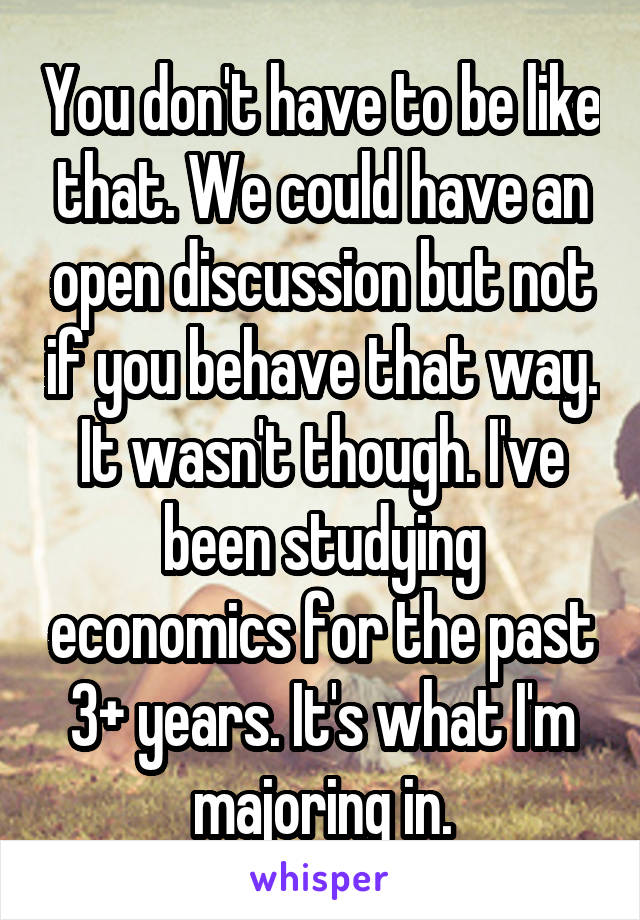 You don't have to be like that. We could have an open discussion but not if you behave that way. It wasn't though. I've been studying economics for the past 3+ years. It's what I'm majoring in.