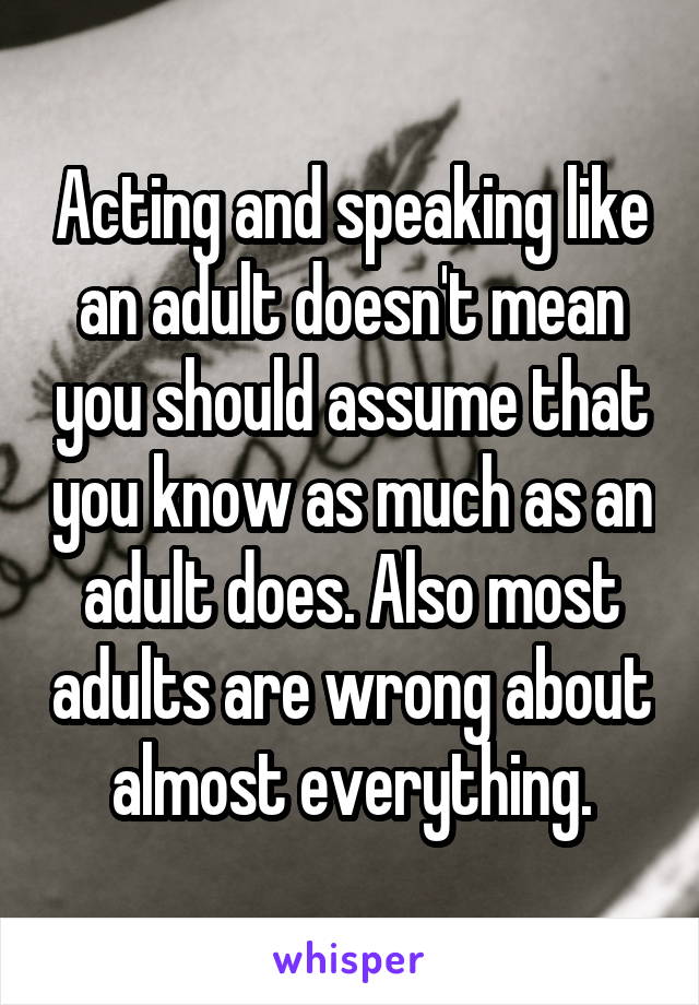 Acting and speaking like an adult doesn't mean you should assume that you know as much as an adult does. Also most adults are wrong about almost everything.