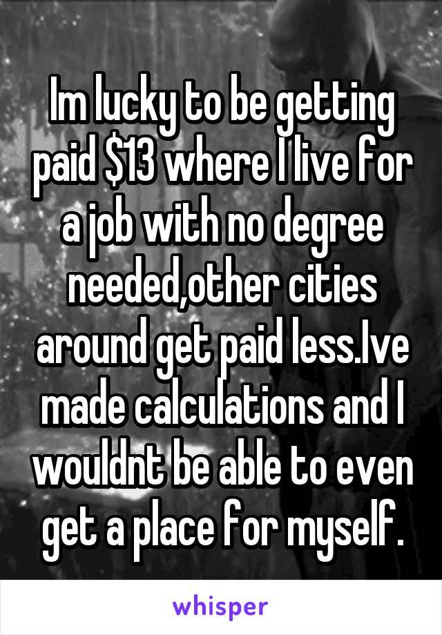 Im lucky to be getting paid $13 where I live for a job with no degree needed,other cities around get paid less.Ive made calculations and I wouldnt be able to even get a place for myself.