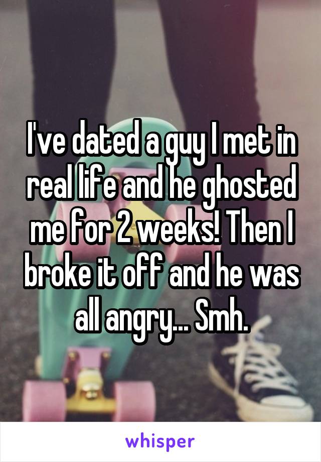 I've dated a guy I met in real life and he ghosted me for 2 weeks! Then I broke it off and he was all angry... Smh.