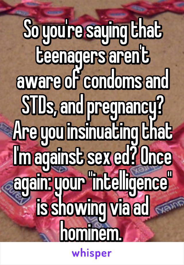 So you're saying that teenagers aren't aware of condoms and STDs, and pregnancy? Are you insinuating that I'm against sex ed? Once again: your "intelligence" is showing via ad hominem. 