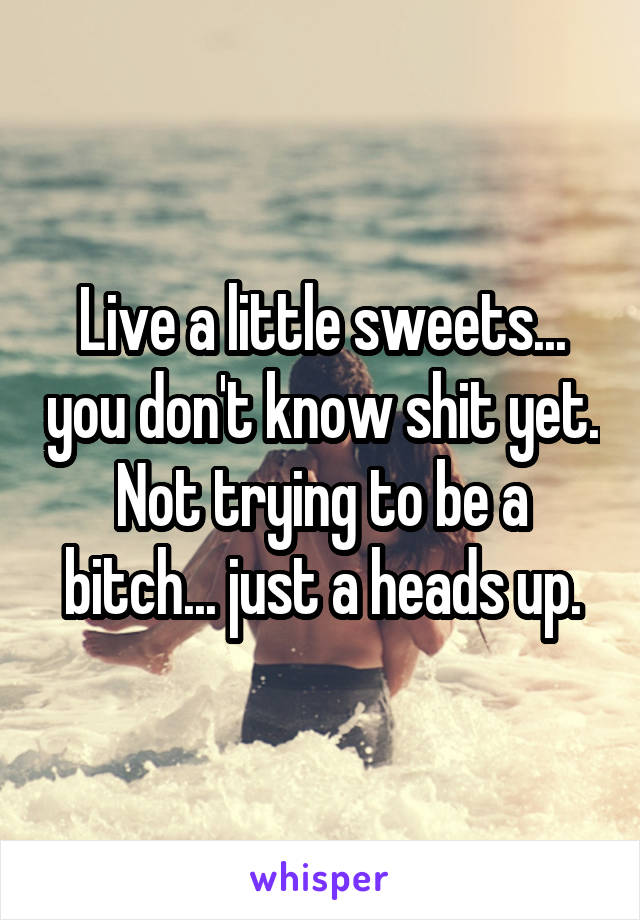 Live a little sweets... you don't know shit yet. Not trying to be a bitch... just a heads up.