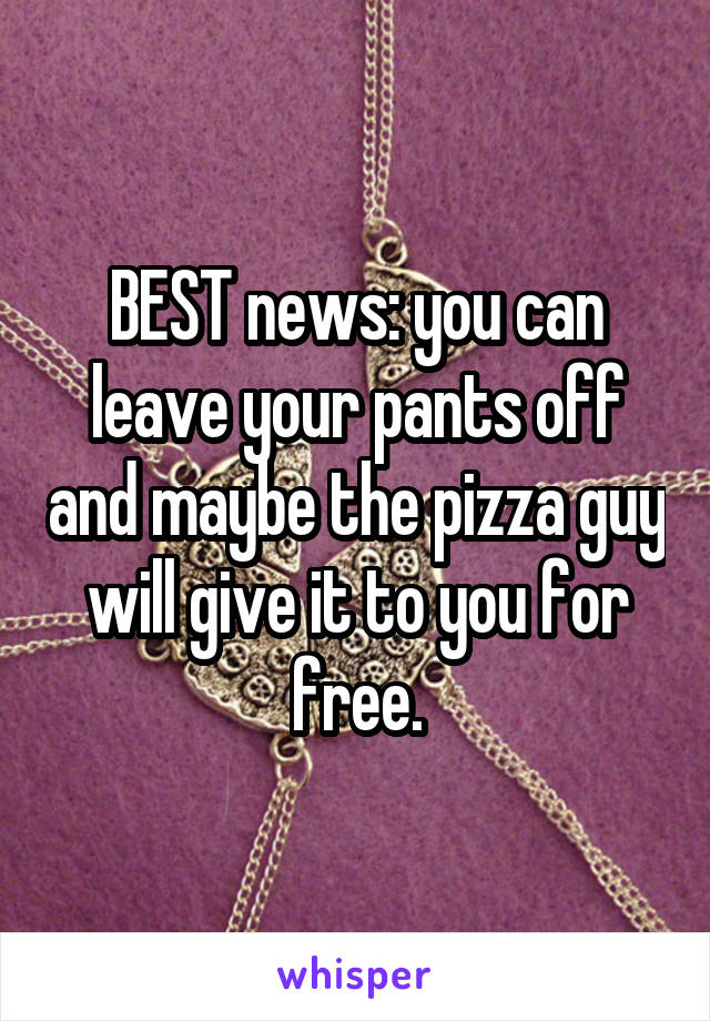 BEST news: you can leave your pants off and maybe the pizza guy will give it to you for free.