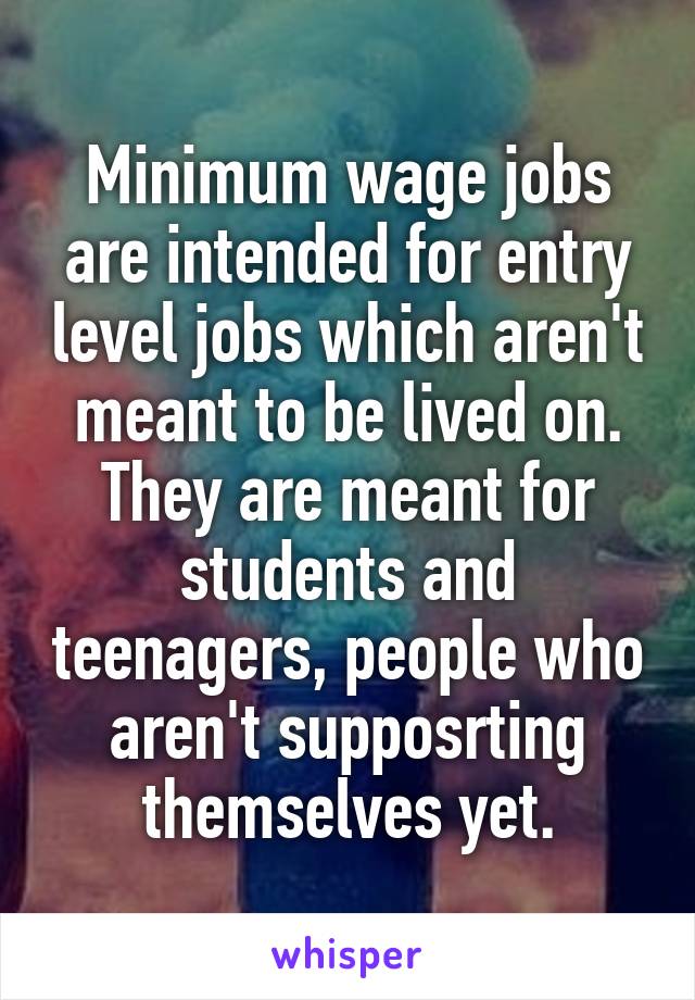 Minimum wage jobs are intended for entry level jobs which aren't meant to be lived on. They are meant for students and teenagers, people who aren't supposrting themselves yet.