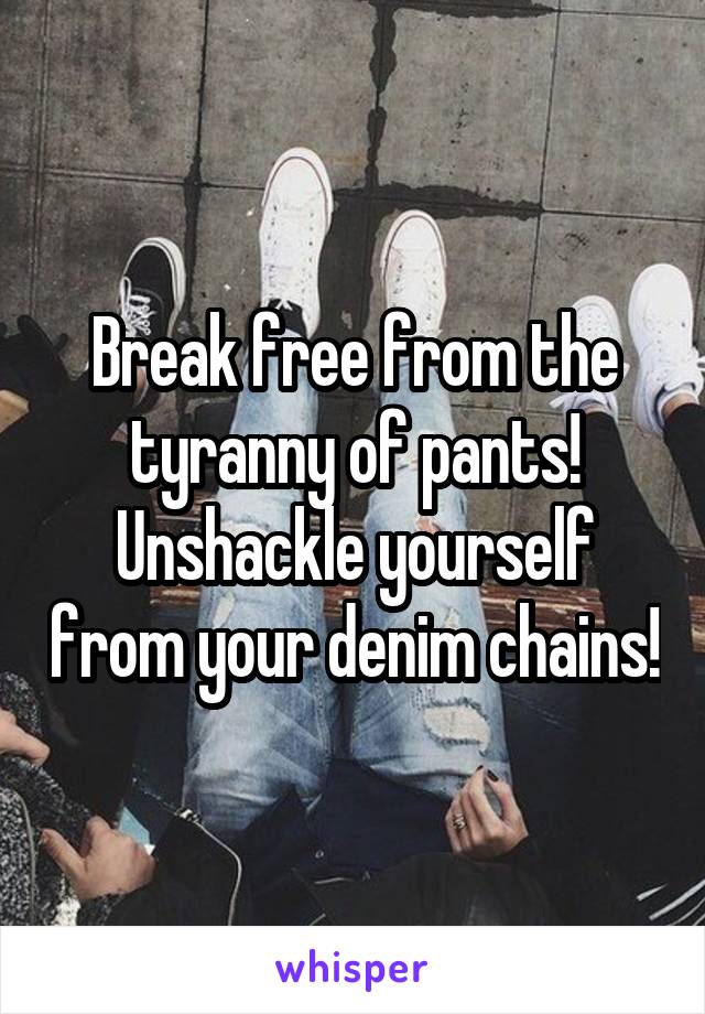 Break free from the tyranny of pants! Unshackle yourself from your denim chains!