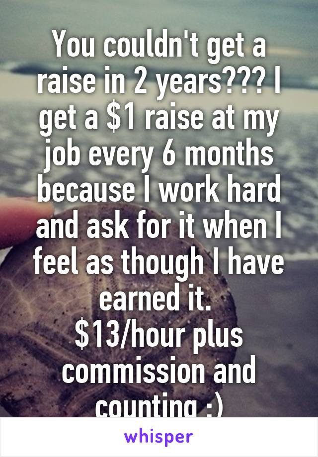 You couldn't get a raise in 2 years??? I get a $1 raise at my job every 6 months because I work hard and ask for it when I feel as though I have earned it. 
$13/hour plus commission and counting ;)