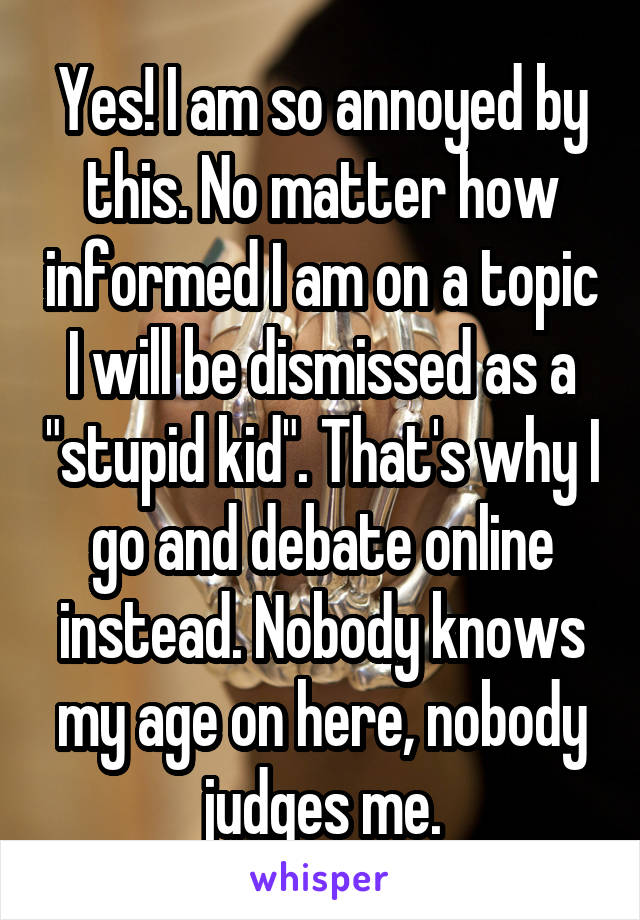 Yes! I am so annoyed by this. No matter how informed I am on a topic I will be dismissed as a "stupid kid". That's why I go and debate online instead. Nobody knows my age on here, nobody judges me.