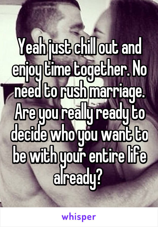 Yeah just chill out and enjoy time together. No need to rush marriage. Are you really ready to decide who you want to be with your entire life already? 