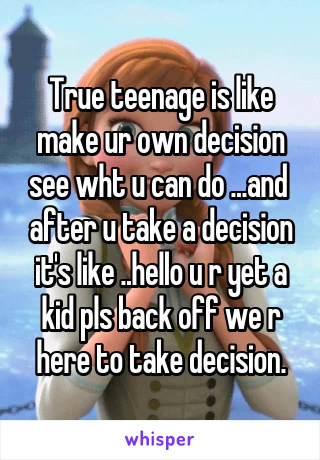 True teenage is like make ur own decision see wht u can do ...and  after u take a decision it's like ..hello u r yet a kid pls back off we r here to take decision.