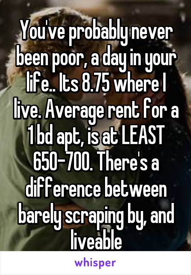 You've probably never been poor, a day in your life.. Its 8.75 where I live. Average rent for a 1 bd apt, is at LEAST 650-700. There's a difference between barely scraping by, and liveable