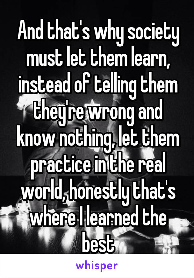 And that's why society must let them learn, instead of telling them they're wrong and know nothing, let them practice in the real world, honestly that's where I learned the best