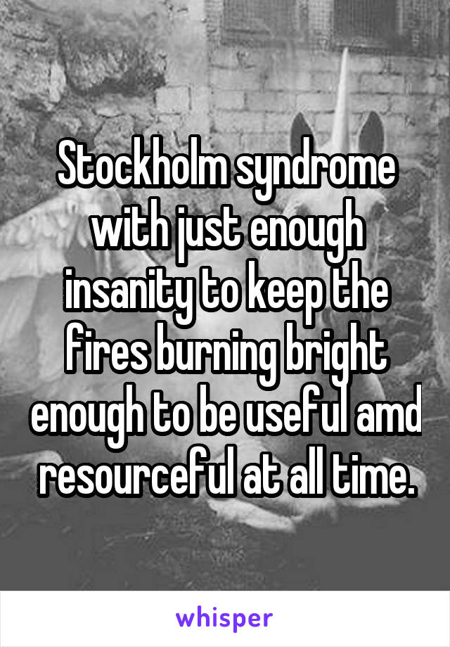 Stockholm syndrome with just enough insanity to keep the fires burning bright enough to be useful amd resourceful at all time.