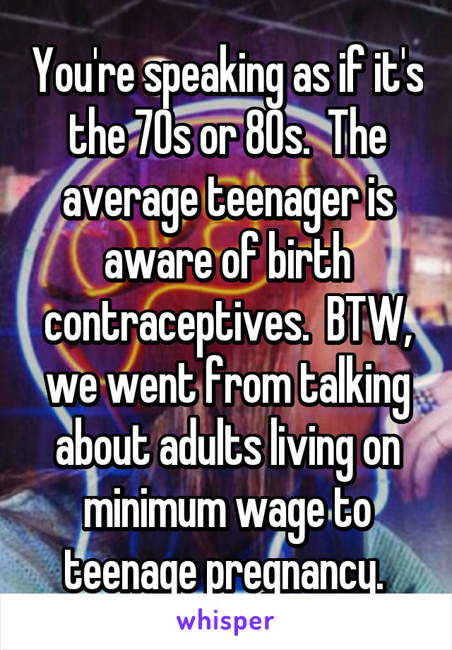 You're speaking as if it's the 70s or 80s.  The average teenager is aware of birth contraceptives.  BTW, we went from talking about adults living on minimum wage to teenage pregnancy. 