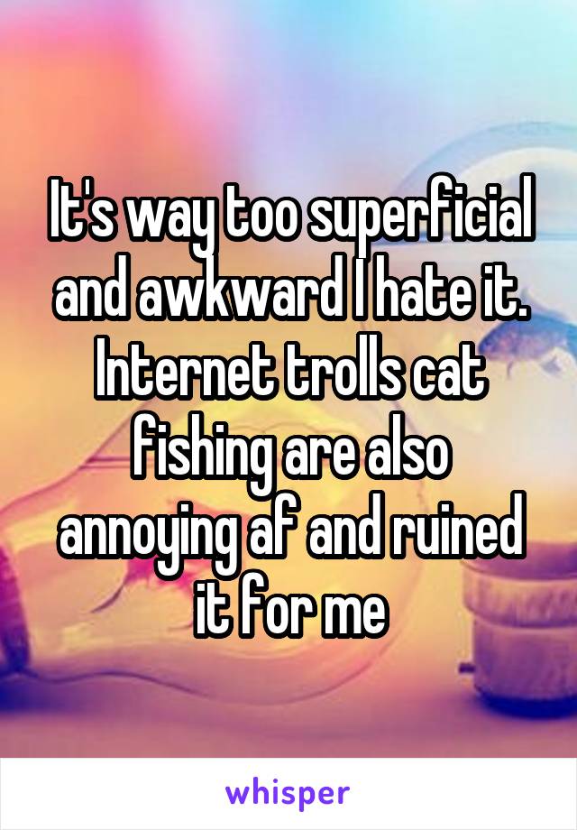 It's way too superficial and awkward I hate it. Internet trolls cat fishing are also annoying af and ruined it for me