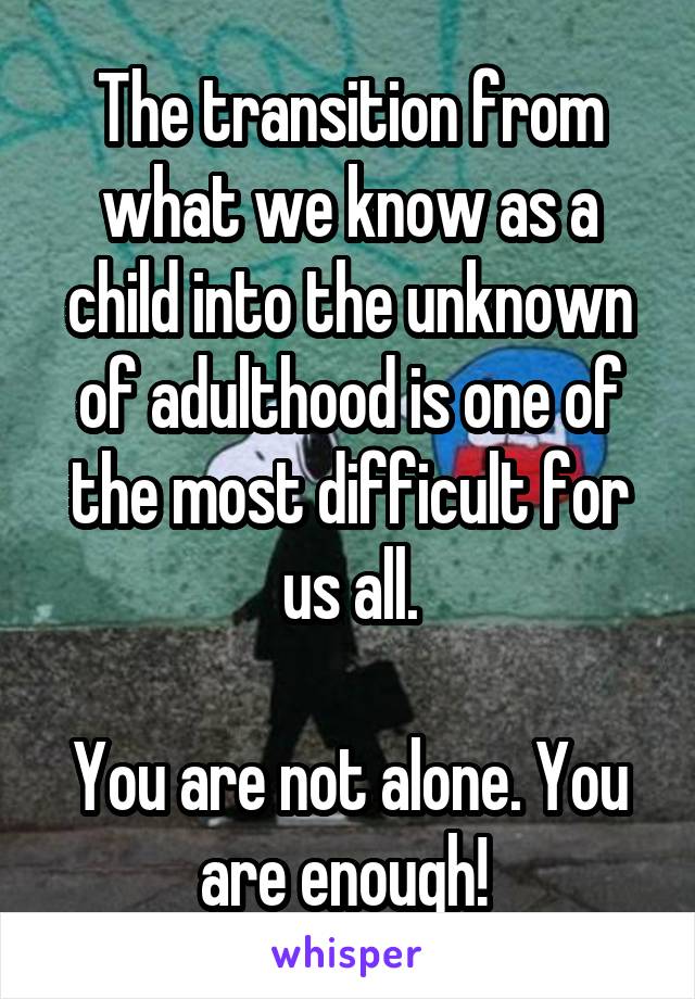 The transition from what we know as a child into the unknown of adulthood is one of the most difficult for us all.

You are not alone. You are enough! 