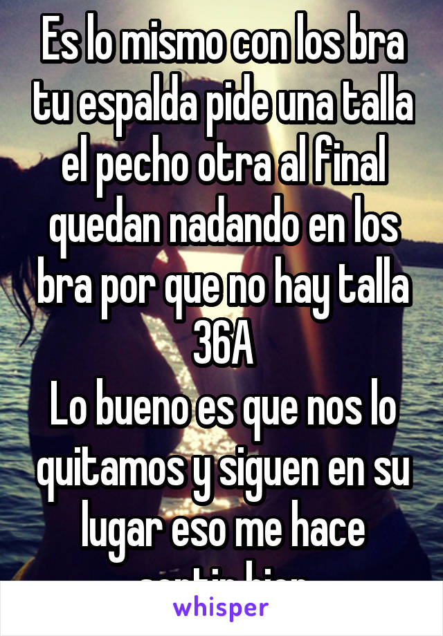 Es lo mismo con los bra tu espalda pide una talla el pecho otra al final quedan nadando en los bra por que no hay talla 36A
Lo bueno es que nos lo quitamos y siguen en su lugar eso me hace sentir bien