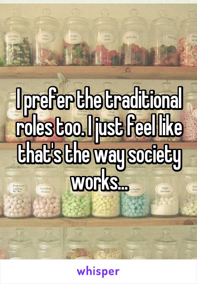 I prefer the traditional roles too. I just feel like that's the way society works...
