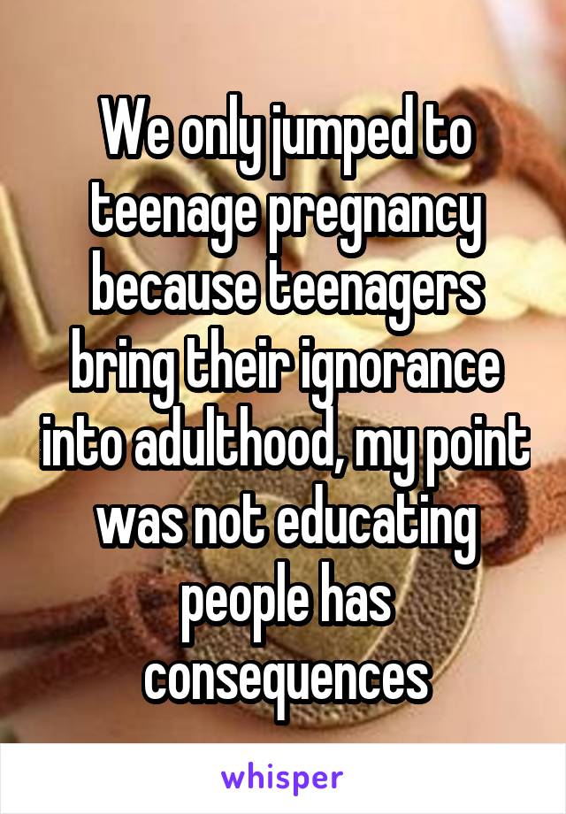 We only jumped to teenage pregnancy because teenagers bring their ignorance into adulthood, my point was not educating people has consequences