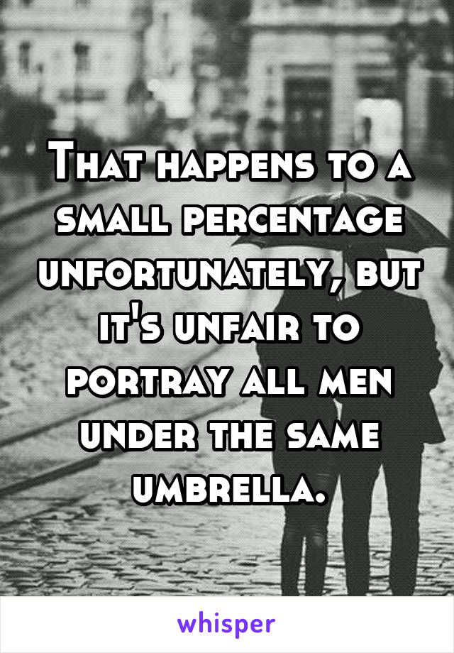 That happens to a small percentage unfortunately, but it's unfair to portray all men under the same umbrella.