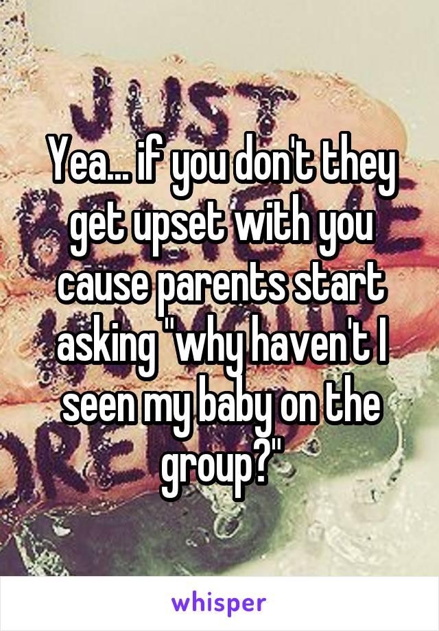 Yea... if you don't they get upset with you cause parents start asking "why haven't I seen my baby on the group?"