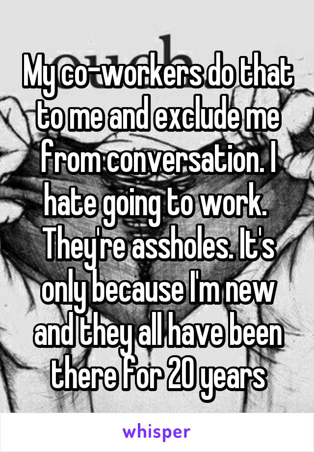 My co-workers do that to me and exclude me from conversation. I hate going to work.  They're assholes. It's only because I'm new and they all have been there for 20 years