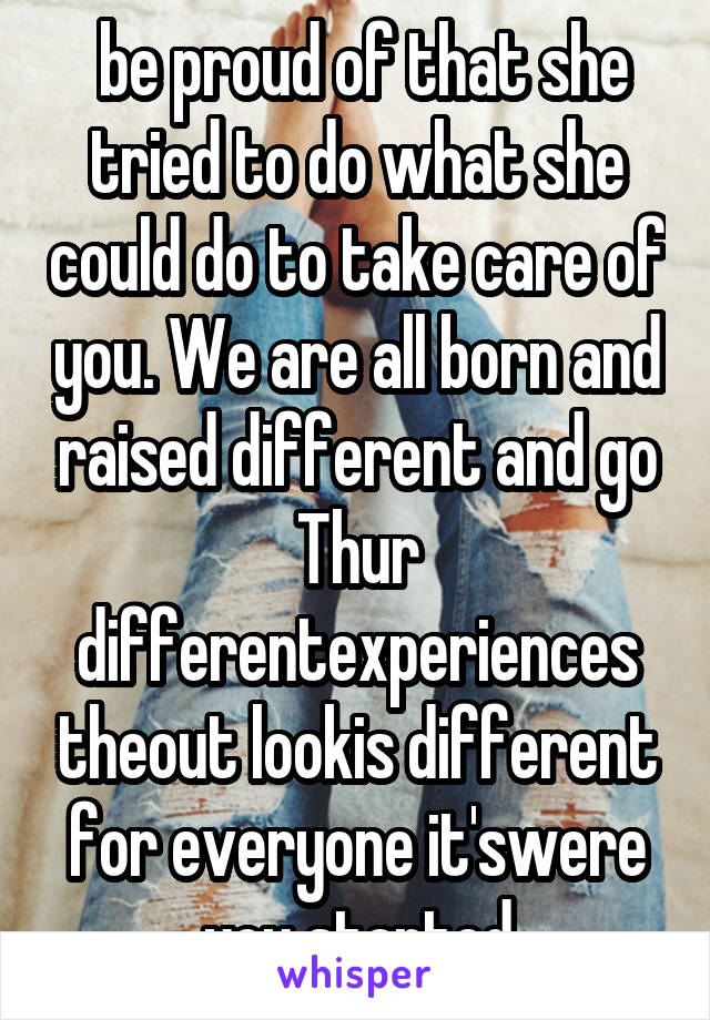  be proud of that she tried to do what she could do to take care of you. We are all born and raised different and go Thur differentexperiences theout lookis different for everyone it'swere you started