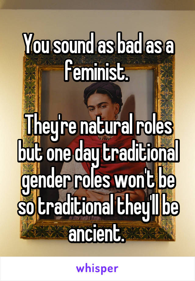 You sound as bad as a feminist. 

They're natural roles but one day traditional gender roles won't be so traditional they'll be ancient. 