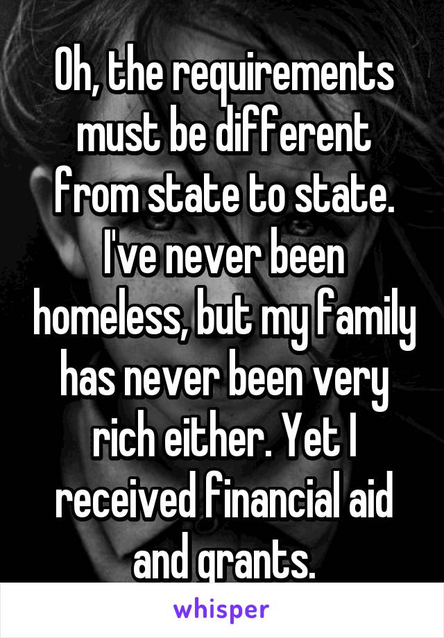 Oh, the requirements must be different from state to state. I've never been homeless, but my family has never been very rich either. Yet I received financial aid and grants.