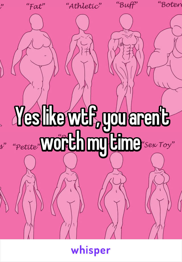 Yes like wtf, you aren't worth my time 