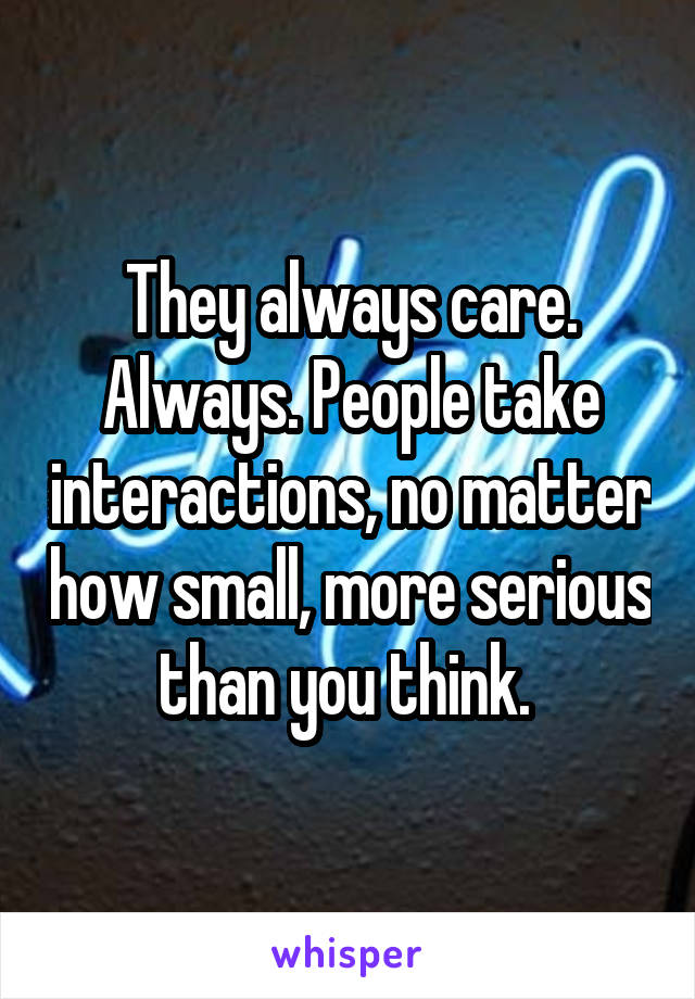 They always care. Always. People take interactions, no matter how small, more serious than you think. 