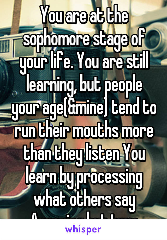 You are at the sophomore stage of your life. You are still learning, but people your age(&mine) tend to run their mouths more than they listen You learn by processing what others say Annoying but true