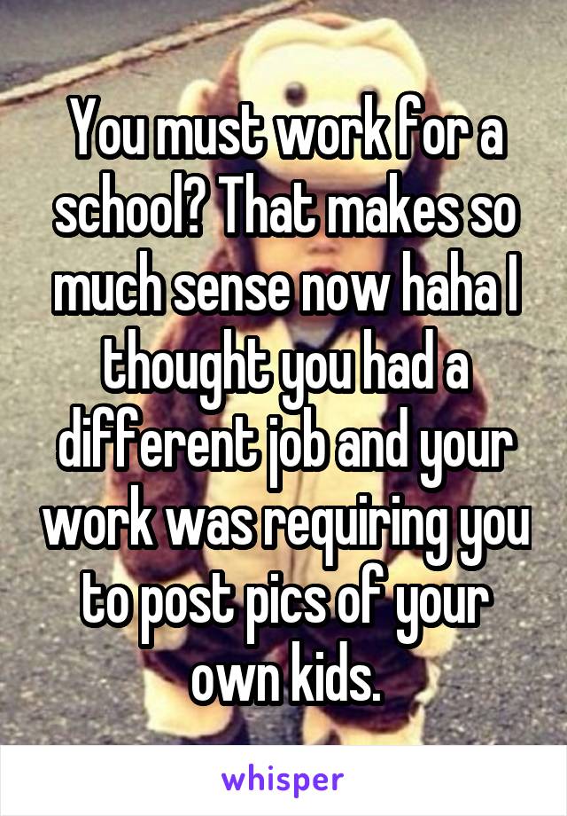 You must work for a school? That makes so much sense now haha I thought you had a different job and your work was requiring you to post pics of your own kids.