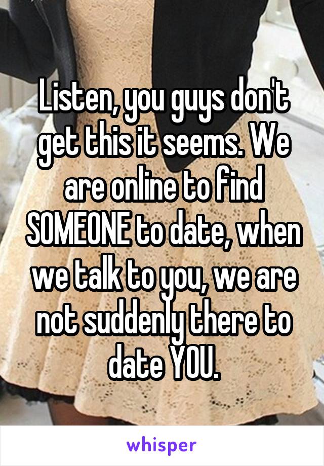 Listen, you guys don't get this it seems. We are online to find SOMEONE to date, when we talk to you, we are not suddenly there to date YOU.