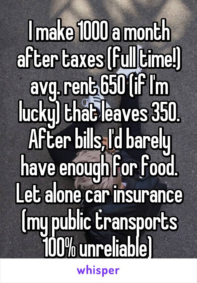 I make 1000 a month after taxes (full time!) avg. rent 650 (if I'm lucky) that leaves 350. After bills, I'd barely have enough for food. Let alone car insurance (my public transports 100% unreliable) 
